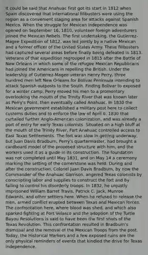 It could be said that Anahuac first got its start in 1812 when Spain discovered that international filibusters were using the region as a convenient staging area for attacks against Spanish Mexico. When the struggle for Mexican independence was opened on September 16, 1810, volunteer foreign adventurers joined the Mexican Rebels. The first undertaking, the Gutierrez-Magee Expedition of 1812, was led jointly by a native Mexican and a former officer of the United States Army. These filibusters had captured several areas before finally being defeated in 1813. Veterans of that expedition regrouped in 1815 after the Battle of New Orleans in which some of the refugee Mexican Republicans had joined the Americans in repelling the British. Under the leadership of Gutierrez-Magee veteran Henry Perry, three hundred men left New Orleans for Bolivar Peninsula intending to attack Spanish outposts to the South. Finding Bolivar to exposed for a winter camp, Perry moved his men to a promontory overlooking the mouth of the Trinity River that was known later as Perry's Point, then eventually called Anahuac. In 1830 the Mexican government established a military post here to collect customs duties and to enforce the law of April 6, 1830 that curtailed further Anglo-American colonization, and was already a port of entry for early Texas colonists. Situated on a high bluff at the mouth of the Trinity River, Fort Anahuac controlled access to East Texas Settlements. The fort was slow in getting underway, but Juan Davis Bradburn, Perry's quartermaster, had brought a cardboard model of the proposed structure with him, and the workers used it as a guide in its construction. The foundation was not completed until May 1831, and on May 14 a ceremony marking the setting of the cornerstone was held. During and after the construction, Colonel Juan Davis Bradburn, by now the Commander of the Anahuac Garrison, angered Texas colonists by conscripting labor and supplies to construct the fort and by failing to control his disorderly troops. In 1832, he unjustly imprisoned William Barret Travis, Patrick C. Jack, Munroe Edwards, and other settlers here. When he refused to release the men, armed conflict erupted between Texas and Mexican forces. The confrontation here, where blood was shed, and which also sparked fighting at Fort Velasco and the adoption of the Turtle Bayou Resolutions is said to have been the first shots of the Texas Revolution. This confrontation resulted in Bradburn's dismissal and the removal of the Mexican Troops from the post. Today, the Historical Markers and a few exposed ruins are the only physical reminders of events that kindled the drive for Texas independence.