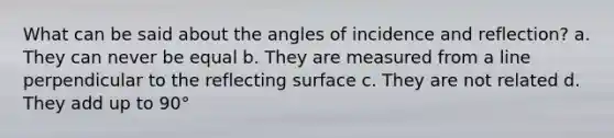 What can be said about the angles of incidence and reflection? a. They can never be equal b. They are measured from a line perpendicular to the reflecting surface c. They are not related d. They add up to 90°