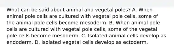 What can be said about animal and vegetal poles? A. When animal pole cells are cultured with vegetal pole cells, some of the animal pole cells become mesoderm. B. When animal pole cells are cultured with vegetal pole cells, some of the vegetal pole cells become mesoderm. C. Isolated animal cells develop as endoderm. D. Isolated vegetal cells develop as ectoderm.