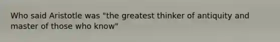 Who said Aristotle was "the greatest thinker of antiquity and master of those who know"