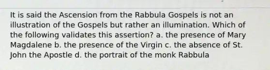 It is said the Ascension from the Rabbula Gospels is not an illustration of the Gospels but rather an illumination. Which of the following validates this assertion? a. the presence of Mary Magdalene b. the presence of the Virgin c. the absence of St. John the Apostle d. the portrait of the monk Rabbula