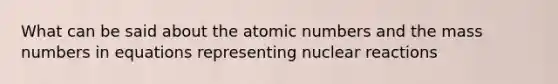 What can be said about the atomic numbers and the mass numbers in equations representing nuclear reactions