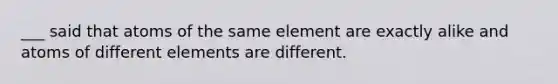 ___ said that atoms of the same element are exactly alike and atoms of different elements are different.