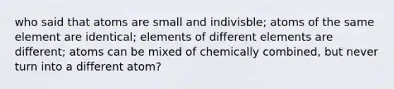 who said that atoms are small and indivisble; atoms of the same element are identical; elements of different elements are different; atoms can be mixed of chemically combined, but never turn into a different atom?