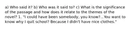 a) Who said it? b) Who was it said to? c) What is the significance of the passage and how does it relate to the themes of the novel? 1. "I could have been somebody, you know?...You want to know why I quit school? Because I didn't have nice clothes."