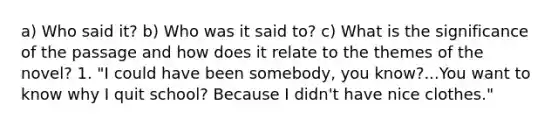 a) Who said it? b) Who was it said to? c) What is the significance of the passage and how does it relate to the themes of the novel? 1. "I could have been somebody, you know?...You want to know why I quit school? Because I didn't have nice clothes."