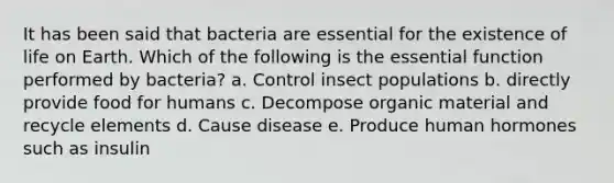 It has been said that bacteria are essential for the existence of life on Earth. Which of the following is the essential function performed by bacteria? a. Control insect populations b. directly provide food for humans c. Decompose organic material and recycle elements d. Cause disease e. Produce human hormones such as insulin