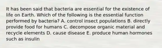 It has been said that bacteria are essential for the existence of life on Earth. Which of the following is the essential function performed by bacteria? A. control insect populations B. directly provide food for humans C. decompose organic material and recycle elements D. cause disease E. produce human hormones such as insulin