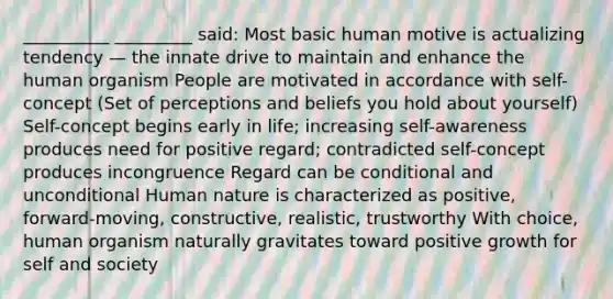 __________ _________ said: Most basic human motive is actualizing tendency — the innate drive to maintain and enhance the human organism People are motivated in accordance with self-concept (Set of perceptions and beliefs you hold about yourself) Self-concept begins early in life; increasing self-awareness produces need for positive regard; contradicted self-concept produces incongruence Regard can be conditional and unconditional Human nature is characterized as positive, forward-moving, constructive, realistic, trustworthy With choice, human organism naturally gravitates toward positive growth for self and society