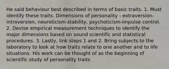 He said behaviour best described in terms of basic traits. 1. Must identify these traits. Dimensions of personality - extraversion-introversion, neuroticism-stability, psychoticism-impulse control. 2. Devise empirical measurement techniques to identify the major dimensions based on sound scientific and statistical procedures. 3. Lastly, link steps 1 and 2. Bring subjects to the laboratory to look at how traits relate to one another and to life situations. His work can be thought of as the beginning of scientific study of personality traits