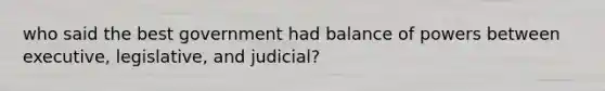 who said the best government had balance of powers between executive, legislative, and judicial?