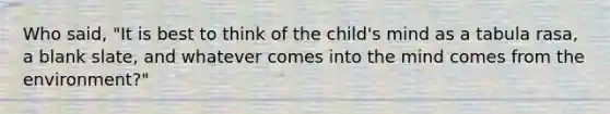 Who said, "It is best to think of the child's mind as a tabula rasa, a blank slate, and whatever comes into the mind comes from the environment?"