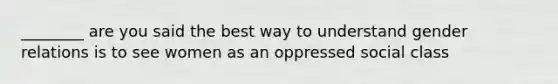 ________ are you said the best way to understand gender relations is to see women as an oppressed social class