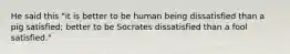 He said this "it is better to be human being dissatisfied than a pig satisfied; better to be Socrates dissatisfied than a fool satisfied."