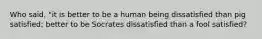 Who said, "it is better to be a human being dissatisfied than pig satisfied; better to be Socrates dissatisfied than a fool satisfied?