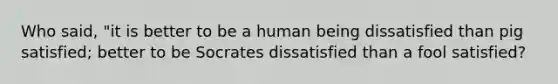 Who said, "it is better to be a human being dissatisfied than pig satisfied; better to be Socrates dissatisfied than a fool satisfied?