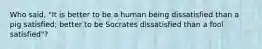 Who said, "It is better to be a human being dissatisfied than a pig satisfied; better to be Socrates dissatisfied than a fool satisfied"?