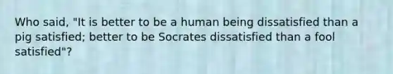 Who said, "It is better to be a human being dissatisfied than a pig satisfied; better to be Socrates dissatisfied than a fool satisfied"?