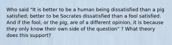 Who said "It is better to be a human being dissatisfied than a pig satisfied; better to be Socrates dissatisfied than a fool satisfied. And if the fool, or the pig, are of a different opinion, it is because they only know their own side of the question" ? What theory does this support?