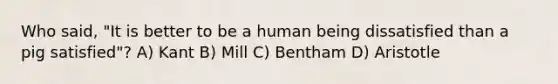 Who said, "It is better to be a human being dissatisfied than a pig satisfied"? A) Kant B) Mill C) Bentham D) Aristotle