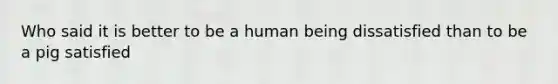 Who said it is better to be a human being dissatisfied than to be a pig satisfied