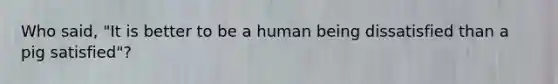 Who said, "It is better to be a human being dissatisfied than a pig satisfied"?