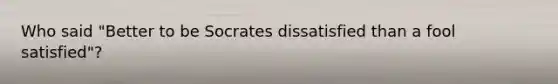 Who said "Better to be Socrates dissatisfied than a fool satisfied"?