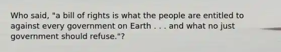 Who said, "a bill of rights is what the people are entitled to against every government on Earth . . . and what no just government should refuse."?