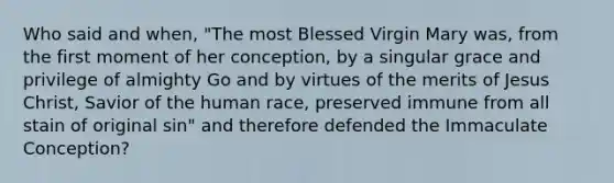 Who said and when, "The most Blessed Virgin Mary was, from the first moment of her conception, by a singular grace and privilege of almighty Go and by virtues of the merits of Jesus Christ, Savior of the human race, preserved immune from all stain of original sin" and therefore defended the Immaculate Conception?