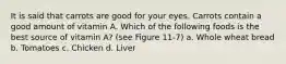 It is said that carrots are good for your eyes. Carrots contain a good amount of vitamin A. Which of the following foods is the best source of vitamin A? (see Figure 11-7) a. Whole wheat bread b. Tomatoes c. Chicken d. Liver