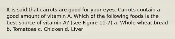 It is said that carrots are good for your eyes. Carrots contain a good amount of vitamin A. Which of the following foods is the best source of vitamin A? (see Figure 11-7) a. Whole wheat bread b. Tomatoes c. Chicken d. Liver