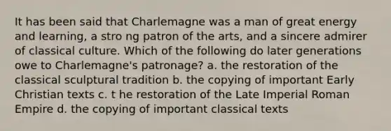 It has been said that Charlemagne was a man of great energy and learning, a stro ng patron of the arts, and a sincere admirer of classical culture. Which of the following do later generations owe to Charlemagne's patronage? a. the restoration of the classical sculptural tradition b. the copying of important Early Christian texts c. t he restoration of the Late Imperial Roman Empire d. the copying of important classical texts