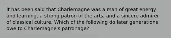 It has been said that Charlemagne was a man of great energy and learning, a strong patron of the arts, and a sincere admirer of classical culture. Which of the following do later generations owe to Charlemagne's patronage?