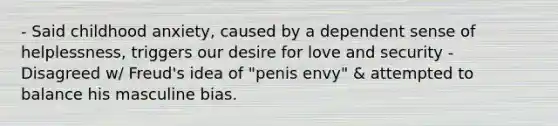 - Said childhood anxiety, caused by a dependent sense of helplessness, triggers our desire for love and security - Disagreed w/ Freud's idea of "penis envy" & attempted to balance his masculine bias.