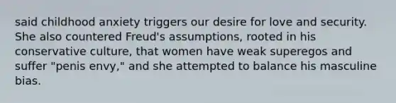 said childhood anxiety triggers our desire for love and security. She also countered Freud's assumptions, rooted in his conservative culture, that women have weak superegos and suffer "penis envy," and she attempted to balance his masculine bias.