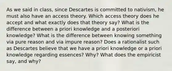 As we said in class, since Descartes is committed to nativism, he must also have an access theory. Which access theory does he accept and what exactly does that theory say? What is the difference between a priori knowledge and a posteriori knowledge? What is the difference between knowing something via pure reason and via impure reason? Does a rationalist such as Descartes believe that we have a priori knowledge or a priori knowledge regarding essences? Why? What does the empiricist say, and why?