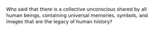 Who said that there is a collective unconscious shared by all human beings, containing universal memories, symbols, and images that are the legacy of human history?