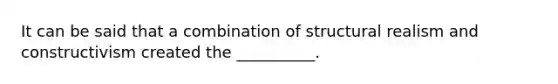 It can be said that a combination of structural realism and constructivism created the __________.