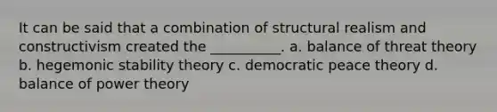 It can be said that a combination of structural realism and constructivism created the __________. a. balance of threat theory b. hegemonic stability theory c. democratic peace theory d. balance of power theory