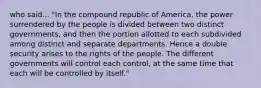 who said... "In the compound republic of America, the power surrendered by the people is divided between two distinct governments, and then the portion allotted to each subdivided among distinct and separate departments. Hence a double security arises to the rights of the people. The different governments will control each control, at the same time that each will be controlled by itself."