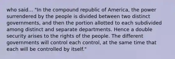 who said... "In the compound republic of America, the power surrendered by the people is divided between two distinct governments, and then the portion allotted to each subdivided among distinct and separate departments. Hence a double security arises to the rights of the people. The different governments will control each control, at the same time that each will be controlled by itself."