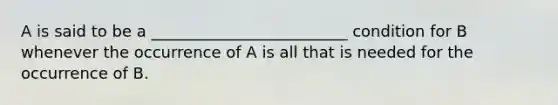 A is said to be a _________________________ condition for B whenever the occurrence of A is all that is needed for the occurrence of B.