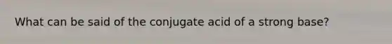 What can be said of the conjugate acid of a strong base?