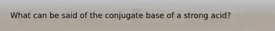 What can be said of the conjugate base of a strong acid?