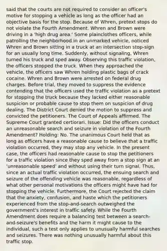 said that the courts are not required to consider an officer's motive for stopping a vehicle as long as the officer had an objective basis for the stop. Because of Whren, pretext stops do not violate the Fourth Amendment. Whren and Brown were driving in a 'high drug area.' Some plainclothes officers, while patrolling the neighborhood in an unmarked vehicle, noticed Whren and Brown sitting in a truck at an intersection stop-sign for an usually long time. Suddenly, without signaling, Whren turned his truck and sped away. Observing this traffic violation, the officers stopped the truck. When they approached the vehicle, the officers saw Whren holding plastic bags of crack cocaine. Whren and Brown were arrested on federal drug charges. Before trial, they moved to suppress the evidence contending that the officers used the traffic violation as a pretext for stopping the truck because they lacked either reasonable suspicion or probable cause to stop them on suspicion of drug dealing. The District Court denied the motion to suppress and convicted the petitioners. The Court of Appeals affirmed. The Supreme Court granted certiorari. Issue: Did the officers conduct an unreasonable search and seizure in violation of the Fourth Amendment? Holding: No. The unanimous Court held that as long as officers have a reasonable cause to believe that a traffic violation occurred, they may stop any vehicle. In the present case, the officers had reasonable cause to stop the petitioners for a traffic violation since they sped away from a stop sign at an 'unreasonable speed' and without using their turn signal. Thus, since an actual traffic violation occurred, the ensuing search and seizure of the offending vehicle was reasonable, regardless of what other personal motivations the officers might have had for stopping the vehicle. Furthermore, the Court rejected the claim that the anxiety, confusion, and haste which the petitioners experienced from the stop-and-search outweighed the government's interest in traffic safety. While the Fourth Amendment does require a balancing test between a search-and-seizure's benefits and the harm it might cause to the individual, such a test only applies to unusually harmful searches and seizures. There was nothing unusually harmful about this traffic stop.