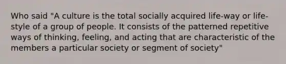 Who said "A culture is the total socially acquired life-way or life-style of a group of people. It consists of the patterned repetitive ways of thinking, feeling, and acting that are characteristic of the members a particular society or segment of society"