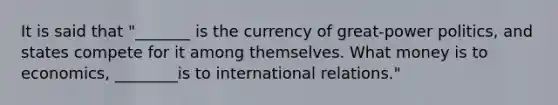 It is said that "_______ is the currency of great-power politics, and states compete for it among themselves. What money is to economics, ________is to international relations."