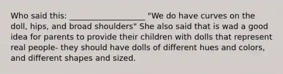 Who said this: ___________________ "We do have curves on the doll, hips, and broad shoulders" She also said that is wad a good idea for parents to provide their children with dolls that represent real people- they should have dolls of different hues and colors, and different shapes and sized.