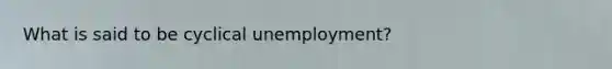 What is said to be cyclical unemployment?