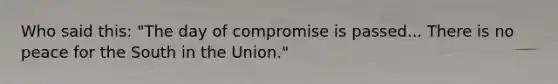 Who said this: "The day of compromise is passed... There is no peace for the South in the Union."